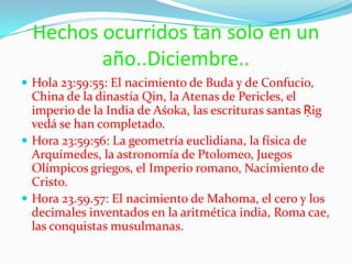 Hechos ocurridos tan solo en un año..Diciembre..Hola 23:59:55: El nacimiento de Buda y de Confucio, China de la dinastía Qin, la Atenas de Pericles, el imperio de la India de Aśoka, las escrituras santas Ṛig vedá se han completado.Hora 23:59:56: La geometría euclidiana, la física de Arquímedes, la astronomía de Ptolomeo, Juegos Olímpicos griegos, el Imperio romano, Nacimiento de Cristo.Hora 23.59.57: El nacimiento de Mahoma, el cero y los decimales inventados en la aritmética india, Roma cae, las conquistas musulmanas.