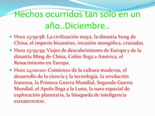 Hechos ocurridos tan solo en un año..Diciembre..Hora 23:59:58: La civilización maya, la dinastía Sung de China, el imperio bizantino, invasión mongólica, cruzadas.Hora 23:59:59: Viajes de descubrimiento de Europa y de la dinastía Ming de China, Colón llega a América, el Renacimiento en Europa.Hora 24:00:00: Comienzo de la cultura moderna, el desarrollo de la ciencia y la tecnología, la revolución francesa, la Primera Guerra Mundial, Segunda Guerra Mundial, el Apolo llega a la Luna, la nave espacial de exploración planetaria, la búsqueda de inteligencia extraterrestre.
