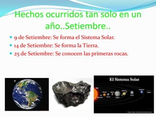 Hechos ocurridos tan solo en un año..Setiembre..9 de Setiembre: Se forma el Sistema Solar.14 de Setiembre: Se forma la Tierra.25 de Setiembre: Se conocen las primeras rocas.