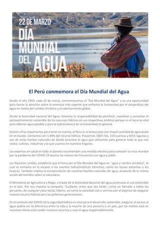 El Perú conmemora el Día Mundial del Agua
Desde el año 1993, cada 22 de marzo, conmemoramos el “Día Mundial del Agua” y es una oportunidad
para llamar la atención sobre la amenaza más urgente que enfrenta la humanidad por el desperdicio del
agua en medio del cambio climático y el calentamiento global.
Desde la Autoridad nacional del Agua, tenemos la responsabilidad de planificar, coordinar y concertar el
aprovechamiento sostenible de los recursos hídricos en sus respectivos ámbitos porque es el recurso vital
para obtener agua potable y para la sobrevivencia de la humanidad en general.
Existen cifras importantes para tener en cuenta, el Perú es el octavo país con mayor cantidad de agua dulce
en el mundo. Contamos con 1.89% del recurso hídrico. Poseemos 1007 ríos, 159 cuencas y 8355 lagunas y
son de estas fuentes naturales de donde proviene el agua que utilizamos para generar todo lo que nos
rodea: cultivos, industrias y lo que usamos en nuestros hogares.
Los expertos en salud en todo el planeta recomiendan una medida efectiva para combatir la crisis mundial
por la pandemia del COVID-19 lavarse las manos con frecuencia con agua y jabón.
Las Naciones Unidas, estableció que el lema por el Día Mundial del Agua es: ‘agua y cambio climático’; el
cual se enmarca en la escasez o los eventos hidroclimáticos extremos, como las lluvias extremas o los
huaicos. También implica la contaminación de nuestras fuentes naturales de agua, producto de la misma
acción del hombre sobre la naturaleza.
El Ministerio de Agricultura y Riego, a través de la Autoridad Nacional del agua promueve el uso sostenible
en el país. Por eso impulsa la campaña: ‘Cuídame, antes que sea tarde’, como un llamado a todos los
peruanos, de cualquier clase social, lideres, así como la sociedad civil a unirnos con el objetivo de asegurar
nuestro recurso hídrico para las próximas generaciones.
En el contexto del COVID-19 la seguridad hídrica es vital para el desarrollo sostenible, asegurar el acceso al
agua podría ser la diferencia entre la vida y la muerte de una persona o un país, por tal motivo está en
nuestras manos está cuidar nuestros recursos y usar el agua responsablemente.
 
