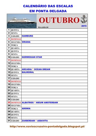CALENDÁRIO DAS ESCALAS
EM PONTA DELGADA
MAASDAM
1 QUINTA
2 SEXTA
3 SÁBADO
4 DOMINGO
5 SEGUNDA
6 TERÇA
7 QUARTA
8 QUINTA
9 SEXTA
10 SÁBADO
11 DOMINGO
12 SEGUNDA
13 TERÇA
14 QUARTA
15 QUINTA
16 SEXTA
17 SÁBADO
18 DOMINGO
19 SEGUNDA
20 TERÇA
21 QUARTA
22 QUINTA
23 SEXTA
24 SÁBADO
25 DOMINGO
26 SEGUNDA
27 TERÇA
28 QUARTA
29 QUINTA
30 SEXTA
31 SÁBADO
2015
OUTUBRO
HAMBURG
ORIANA
NORWEGIAN STAR
ARCADIA * OCEAN DREAM
BALMORAL
ALBATROS * NIEUW AMSTERDAM
ADONIA
ZUIDERDAM * AIDAVITA
http://www.navioscruzeiro-pontadelgada.blogspot.pt/
 