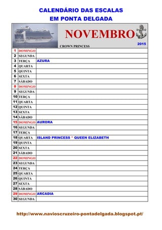 CALENDÁRIO DAS ESCALAS
EM PONTA DELGADA
CROWN PRINCESS
1 DOMINGO
2 SEGUNDA
3 TERÇA
4 QUARTA
5 QUINTA
6 SEXTA
7 SÁBADO
8 DOMINGO
9 SEGUNDA
10 TERÇA
11 QUARTA
12 QUINTA
13 SEXTA
14 SÁBADO
15 DOMINGO
16 SEGUNDA
17 TERÇA
18 QUARTA
19 QUINTA
20 SEXTA
21 SÁBADO
22 DOMINGO
23 SEGUNDA
24 TERÇA
25 QUARTA
26 QUINTA
27 SEXTA
28 SÁBADO
29 DOMINGO
30 SEGUNDA
2015
CROWN PRINCESS
NOVEMBRO
AZURA
AURORA
ISLAND PRINCESS * QUEEN ELIZABETH
ARCADIA
http://www.navioscruzeiro-pontadelgada.blogspot.pt/
 