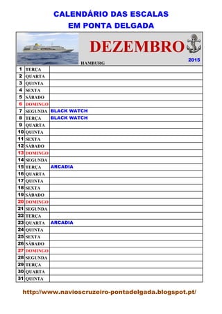 CALENDÁRIO DAS ESCALAS
EM PONTA DELGADA
HAMBURG
1 TERÇA
2 QUARTA
3 QUINTA
4 SEXTA
5 SÁBADO
6 DOMINGO
7 SEGUNDA
8 TERÇA
9 QUARTA
10 QUINTA
11 SEXTA
12 SÁBADO
13 DOMINGO
14 SEGUNDA
15 TERÇA
16 QUARTA
17 QUINTA
18 SEXTA
19 SÁBADO
20 DOMINGO
21 SEGUNDA
22 TERÇA
23 QUARTA
24 QUINTA
25 SEXTA
26 SÁBADO
27 DOMINGO
28 SEGUNDA
29 TERÇA
30 QUARTA
31 QUINTA
2015
HAMBURG
DEZEMBRO
BLACK WATCH
BLACK WATCH
ARCADIA
ARCADIA
http://www.navioscruzeiro-pontadelgada.blogspot.pt/
 