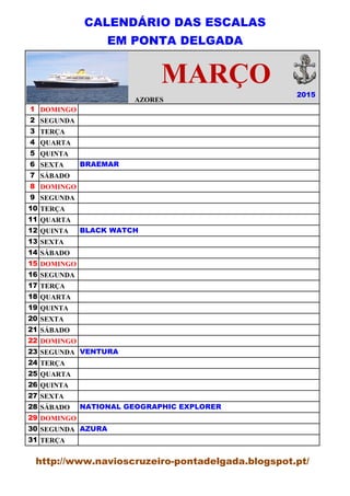 CALENDÁRIO DAS ESCALAS
EM PONTA DELGADA
AZORES
1 DOMINGO
2 SEGUNDA
3 TERÇA
4 QUARTA
5 QUINTA
6 SEXTA
7 SÁBADO
8 DOMINGO
9 SEGUNDA
10 TERÇA
11 QUARTA
12 QUINTA
13 SEXTA
14 SÁBADO
15 DOMINGO
16 SEGUNDA
17 TERÇA
18 QUARTA
19 QUINTA
20 SEXTA
21 SÁBADO
22 DOMINGO
23 SEGUNDA
24 TERÇA
25 QUARTA
26 QUINTA
27 SEXTA
28 SÁBADO
29 DOMINGO
30 SEGUNDA
31 TERÇA
MARÇO
NATIONAL GEOGRAPHIC EXPLORER
AZURA
VENTURA
BLACK WATCH
BRAEMAR
2015
http://www.navioscruzeiro-pontadelgada.blogspot.pt/
 