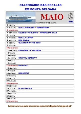 CALENDÁRIO DAS ESCALAS
EM PONTA DELGADA
QUANTUM OF THE SEAS
1 SEXTA
2 SÁBADO
3 DOMINGO
4 SEGUNDA
5 TERÇA
6 QUARTA
7 QUINTA
8 SEXTA
9 SÁBADO
10 DOMINGO
11 SEGUNDA
12 TERÇA
13 QUARTA
14 QUINTA
15 SEXTA
16 SÁBADO
17 DOMINGO
18 SEGUNDA
19 TERÇA
20 QUARTA
21 QUINTA
22 SEXTA
23 SÁBADO
24 DOMINGO
25 SEGUNDA
26 TERÇA
27 QUARTA
28 QUINTA
29 SEXTA
30 SÁBADO
31 DOMINGO
2015
ROYAL PRINCESS * SERENISSIMA
CELEBRITY EQUINOX * NORWEGIAN STAR
ROYAL CLIPPER
MSC DIVINA
QUANTUM OF THE SEAS
EXPLORER OF THE SEAS
CRYSTAL SERENITY
BALMORAL
HANSEATIC
BLACK WATCH
MAIO
http://www.navioscruzeiro-pontadelgada.blogspot.pt/
 