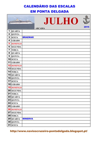 CALENDÁRIO DAS ESCALAS
EM PONTA DELGADA
ARCADIA
1 QUARTA
2 QUINTA
3 SEXTA
4 SÁBADO
5 DOMINGO
6 SEGUNDA
7 TERÇA
8 QUARTA
9 QUINTA
10 SEXTA
11 SÁBADO
12 DOMINGO
13 SEGUNDA
14 TERÇA
15 QUARTA
16 QUINTA
17 SEXTA
18 SÁBADO
19 DOMINGO
20 SEGUNDA
21 TERÇA
22 QUARTA
23 QUINTA
24 SEXTA
25 SÁBADO
26 DOMINGO
27 SEGUNDA
28 TERÇA
29 QUARTA
30 QUINTA
31 SEXTA
BRAEMAR
2015
ARCADIA
MINERVA
http://www.navioscruzeiro-pontadelgada.blogspot.pt/
JULHO
 