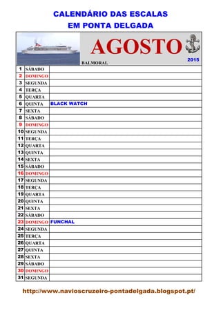 CALENDÁRIO DAS ESCALAS
EM PONTA DELGADA
BALMORAL
1 SÁBADO
2 DOMINGO
3 SEGUNDA
4 TERÇA
5 QUARTA
6 QUINTA
7 SEXTA
8 SÁBADO
9 DOMINGO
10 SEGUNDA
11 TERÇA
12 QUARTA
13 QUINTA
14 SEXTA
15 SÁBADO
16 DOMINGO
17 SEGUNDA
18 TERÇA
19 QUARTA
20 QUINTA
21 SEXTA
22 SÁBADO
23 DOMINGO
24 SEGUNDA
25 TERÇA
26 QUARTA
27 QUINTA
28 SEXTA
29 SÁBADO
30 DOMINGO
31 SEGUNDA
BLACK WATCH
FUNCHAL
AGOSTO 2015
BALMORAL
http://www.navioscruzeiro-pontadelgada.blogspot.pt/
 