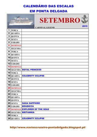 CALENDÁRIO DAS ESCALAS
EM PONTA DELGADA
CARNIVAL LEGEND
1 TERÇA
2 QUARTA
3 QUINTA
4 SEXTA
5 SÁBADO
6 DOMINGO
7 SEGUNDA
8 TERÇA
9 QUARTA
10 QUINTA
11 SEXTA
12 SÁBADO
13 DOMINGO
14 SEGUNDA
15 TERÇA
16 QUARTA
17 QUINTA
18 SEXTA
19 SÁBADO
20 DOMINGO
21 SEGUNDA
22 TERÇA
23 QUARTA
24 QUINTA
25 SEXTA
26 SÁBADO
27 DOMINGO
28 SEGUNDA
29 TERÇA
30 QUARTA
2015
CARNIVAL LEGEND
SETEMBRO
ROYAL PRINCESS
CELEBRITY ECLIPSE
SAGA SAPPHIRE
BOUDICCA
EXPLORER OF THE SEAS
BRITANNIA
CELEBRITY ECLIPSE
http://www.navioscruzeiro-pontadelgada.blogspot.pt/
 