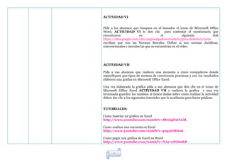 ACTIVIDAD VI


Pide a los alumnos que busquen en el lanzador el icono de Microsoft Office
Word, ACTIVIDAD VI le den clic para contestar el cuestionario que
encontraran              en             el            siguiente           link
https://sites.google.com/site/angiesalgadosecundaria/guia-didactica/tarea
escriban que son las Normas Morales. Define si son normas Jurídicas,
convencionales y morales las que se encuentran en el video.




ACTIVIDAD VII

Pida a sus alumnos que realicen una encuesta a cinco compañeros donde
especifiquen que tipos de normas de convivencia practican y con los resultados
elaboren una grafica en Microsoft Office Excel.

Una vez elaborada la gráfica pida a sus alumnos que den clic en el icono de
Microsoft Office Excel ACTIVIDAD VII y realicen la grafica y una vez
terminada guarden los cambios si tienen dudas sobre cómo realizar la actividad
deben dar clic a los siguientes tutoriales que le auxiliarán para hacer gráficas.


TUTORIALES:

Como Insertar un gráfico en Excel
http://www.youtube.com/watch?v=8FnlqDxCtuM

Como realizar una encuesta en Excel
http://www.youtube.com/watch?v=p1g5Icl8Auk

Como pegar una gráfica de Excel en Word
http://www.youtube.com/watch?v=NAc-0FO6oK8


       4
 