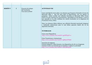 SESIÓN V   I   Proyecto de trabajo:   ACTIVIDAD VIII
               Mi Conclusión
               Una nueva actitud
                                      Como actividad de cierre pida a sus alumnos que busquen el lanzador el icono de
                                      Microsoft office y den clic para abrir el hipervínculo, una vez abierto el
                                      programa deben escribir una reflexión ilustrada en Microsoft Office Power
                                      Point en la que expresen los conocimientos aprendidos en este bloque y como le
                                      han apoyado en su vida cotidiana los valores inculcados en la asignatura de
                                      Formación Cívica y Ética.

                                      Nota: Los alumnos deben elaborar una reflexión ilustrada insertando imágenes
                                      y realizando animaciones para lo cual deben apoyarse dando clic en los
                                      siguientes tutoriales.


                                      TUTORIALES

                                      Como crear Diapositivas
                                      http://www.youtube.com/watch?v=goFHTepVv-c

                                      Crear Transiciones y Animaciones
                                      http://www.youtube.com/watch?v=9jMAJvFVkbU

                                      Inserción de imágenes
                                      (inserta imágenes y dales formato a tus diapositivas da clic en el siguiente
                                      vinculo el cual es un tutorial que te enseñara a realizar tu actividad)
                                      http://www.youtube.com/watch?v=nXC2ZbvqzTE




                                             5
 