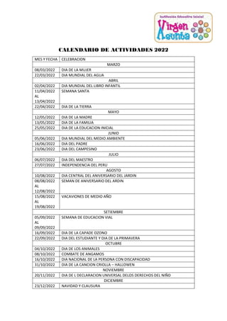 CALENDARIO DE ACTIVIDADES 2022
MES Y FECHA CELEBRACION
MARZO
08/03/2022 DIA DE LA MUJER
22/03/2022 DIA MUNDIAL DEL AGUA
ABRIL
02/04/2022 DIA MUNDIAL DEL LIBRO INFANTIL
11/04/2022
AL
13/04/2022
SEMANA SANTA
22/04/2022 DIA DE LA TIERRA
MAYO
12/05/2022 DIA DE LA MADRE
13/05/2022 DIA DE LA FAMILIA
25/05/2022 DIA DE LA EDUCACION INICIAL
JUNIO
05/06/2022 DIA MUNDIAL DEL MEDIO AMBIENTE
16/06/2022 DIA DEL PADRE
23/06/2022 DIA DEL CAMPESINO
JULIO
06/07/2022 DIA DEL MAESTRO
27/07/2022 INDEPENDENCIA DEL PERU
AGOSTO
10/08/2022 DIA CENTRAL DEL ANIVERSARIO DEL JARDIN
08/08/2022
AL
12/08/2022
SEMAN DE ANIVERSARIO DEL ARDIN
15/08/2022
AL
19/08/2022
VACAVIONES DE MEDIO AÑO
SETIEMBRE
05/09/2022
AL
09/09/2022
SEMANA DE EDUCACION VIAL
16/09/2022 DIA DE LA CAPADE OZONO
22/09/2022 DIA DEL ESTUDIANTE Y DIA DE LA PRIMAVERA
OCTUBRE
04/10/2022 DIA DE LOS ANIMALES
08/10/2022 COMBATE DE ANGAMOS
16/10/2022 DIA NACIONAL DE LA PERSONA CON DISCAPACIDAD
31/10/2022 DIA DE LA CANCION CRIOLLA – HALLOWEN
NOVIEMBRE
20/11/2022 DIA DE L DECLARACION UNIVERSAL DELOS DERECHOS DEL NIÑO
DICIEMBRE
23/12/2022 NAVIDAD Y CLAUSURA
 