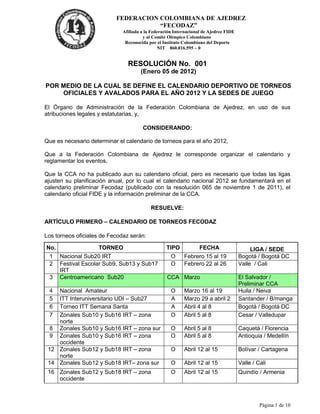 FEDERACION COLOMBIANA DE AJEDREZ
                                      “FECODAZ”
                             Afiliada a la Federación Internacional de Ajedrez FIDE
                                       y al Comité Olímpico Colombiano
                              Reconocida por el Instituto Colombiano del Deporte
                                              NIT 860.016.595 – 0


                                RESOLUCIÓN No. 001
                                     (Enero 05 de 2012)

POR MEDIO DE LA CUAL SE DEFINE EL CALENDARIO DEPORTIVO DE TORNEOS
    OFICIALES Y AVALADOS PARA EL AÑO 2012 Y LA SEDES DE JUEGO

El Órgano de Administración de la Federación Colombiana de Ajedrez, en uso de sus
atribuciones legales y estatutarias, y,

                                      CONSIDERANDO:

Que es necesario determinar el calendario de torneos para el año 2012,

Que a la Federación Colombiana de Ajedrez le corresponde organizar el calendario y
reglamentar los eventos,

Que la CCA no ha publicado aun su calendario oficial, pero es necesario que todas las ligas
ajusten su planificación anual, por lo cual el calendario nacional 2012 se fundamentará en el
calendario preliminar Fecodaz (publicado con la resolución 065 de noviembre 1 de 2011), el
calendario oficial FIDE y la información preliminar de la CCA.

                                          RESUELVE:

ARTÍCULO PRIMERO – CALENDARIO DE TORNEOS FECODAZ

Los torneos oficiales de Fecodaz serán:

No.                 TORNEO                        TIPO            FECHA                    LIGA / SEDE
 1    Nacional Sub20 IRT                            O     Febrero 15 al 19            Bogotá / Bogotá DC
 2    Festival Escolar Sub9, Sub13 y Sub17          O     Febrero 22 al 26            Valle / Cali
      IRT
 3    Centroamericano Sub20                       CCA Marzo                           El Salvador /
                                                                                      Preliminar CCA
 4  Nacional Amateur                                O     Marzo 16 al 19              Huila / Neiva
 5  ITT Interuniversitario UDI – Sub27              A     Marzo 29 a abril 2          Santander / B/manga
 6  Torneo ITT Semana Santa                         A     Abril 4 al 8                Bogotá / Bogotá DC
 7  Zonales Sub10 y Sub16 IRT – zona                O     Abril 5 al 8                Cesar / Valledupar
    norte
  8 Zonales Sub10 y Sub16 IRT – zona sur            O     Abril 5 al 8                Caquetá / Florencia
  9 Zonales Sub10 y Sub16 IRT – zona                O     Abril 5 al 8                Antioquia / Medellín
    occidente
 12 Zonales Sub12 y Sub18 IRT – zona                O     Abril 12 al 15              Bolívar / Cartagena
    norte
 14 Zonales Sub12 y Sub18 IRT– zona sur             O     Abril 12 al 15              Valle / Cali
 16 Zonales Sub12 y Sub18 IRT – zona                O     Abril 12 al 15              Quindío / Armenia
    occidente



                                                                                               Página 1 de 10
 