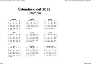 Calendario de Colombia del 2012 | ¿Cuándo en el Mundo?                                                            http://www.cuandoenelmundo.com/imprimir/colombia/2012




                                       Calendario del 2012
                                                              Colombia

                          enero                                  febrero                      marzo
                sm    l m m      j v s     d             sm    l m m     j v s   d   sm     l m m   j v s     d
                52                         1             5          1 2 3 4      5   9              1 2 3     4
                 1    2 3 4 5 6 7          8             6     6 7 8 9 10 11 12      10    5 6 7 8 9 10 11
                 2   9 10 11 12 13 14 15                 7    13 14 15 16 17 18 19   11   12 13 14 15 16 17 18
                 3   16 17 18 19 20 21 22                8    20 21 22 23 24 25 26   12   19 20 21 22 23 24 25
                 4   23 24 25 26 27 28 29                9    27 28 29               13   26 27 28 29 30 31
                 5   30 31


                             abril                                 mayo                        junio
                sm    l m m      j v s     d             sm     l m m    j v s   d   sm     l m m   j v s     d
                13                         1             18       1 2 3 4 5      6   22                1 2    3
                14    2 3 4 5 6 7          8             19    7 8 9 10 11 12 13     23    4 5 6 7 8 9 10
                15    9 10 11 12 13 14 15                20   14 15 16 17 18 19 20   24   11 12 13 14 15 16 17
                16   16 17 18 19 20 21 22                21   21 22 23 24 25 26 27   25   18 19 20 21 22 23 24
                17   23 24 25 26 27 28 29                22   28 29 30 31            26   25 26 27 28 29 30
                18   30


                             julio                                agosto                   septiembre
                sm    l m m      j   v s   d             sm     l m m    j v s   d   sm    l m m    j v s     d
                26                         1             31          1 2 3 4     5   35                  1    2
                27   2 3 4 5         6 7   8             32    6 7 8 9 10 11 12      36    3 4 5 6 7 8        9
                28    9 10 11 12 13 14 15                33   13 14 15 16 17 18 19   37   10 11 12 13 14 15 16
                29   16 17 18 19 20 21 22                34   20 21 22 23 24 25 26   38   17 18 19 20 21 22 23
                30   23 24 25 26 27 28 29                35   27 28 29 30 31         39   24 25 26 27 28 29 30
                31   30 31




1 de 1                                                                                                                                                  24/04/2011 8:06
 