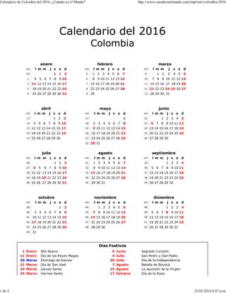 Calendario del 2016
Colombia
enero
sm l m m j v s d
53 1 2 3
1 4 5 6 7 8 9 10
2 11 12 13 14 15 16 17
3 18 19 20 21 22 23 24
4 25 26 27 28 29 30 31
febrero
sm l m m j v s d
5 1 2 3 4 5 6 7
6 8 9 10 11 12 13 14
7 15 16 17 18 19 20 21
8 22 23 24 25 26 27 28
9 29
marzo
sm l m m j v s d
9 1 2 3 4 5 6
10 7 8 9 10 11 12 13
11 14 15 16 17 18 19 20
12 21 22 23 24 25 26 27
13 28 29 30 31
abril
sm l m m j v s d
13 1 2 3
14 4 5 6 7 8 9 10
15 11 12 13 14 15 16 17
16 18 19 20 21 22 23 24
17 25 26 27 28 29 30
mayo
sm l m m j v s d
17 1
18 2 3 4 5 6 7 8
19 9 10 11 12 13 14 15
20 16 17 18 19 20 21 22
21 23 24 25 26 27 28 29
22 30 31
junio
sm l m m j v s d
22 1 2 3 4 5
23 6 7 8 9 10 11 12
24 13 14 15 16 17 18 19
25 20 21 22 23 24 25 26
26 27 28 29 30
julio
sm l m m j v s d
26 1 2 3
27 4 5 6 7 8 9 10
28 11 12 13 14 15 16 17
29 18 19 20 21 22 23 24
30 25 26 27 28 29 30 31
agosto
sm l m m j v s d
31 1 2 3 4 5 6 7
32 8 9 10 11 12 13 14
33 15 16 17 18 19 20 21
34 22 23 24 25 26 27 28
35 29 30 31
septiembre
sm l m m j v s d
35 1 2 3 4
36 5 6 7 8 9 10 11
37 12 13 14 15 16 17 18
38 19 20 21 22 23 24 25
39 26 27 28 29 30
octubre
sm l m m j v s d
39 1 2
40 3 4 5 6 7 8 9
41 10 11 12 13 14 15 16
42 17 18 19 20 21 22 23
43 24 25 26 27 28 29 30
44 31
noviembre
sm l m m j v s d
44 1 2 3 4 5 6
45 7 8 9 10 11 12 13
46 14 15 16 17 18 19 20
47 21 22 23 24 25 26 27
48 28 29 30
diciembre
sm l m m j v s d
48 1 2 3 4
49 5 6 7 8 9 10 11
50 12 13 14 15 16 17 18
51 19 20 21 22 23 24 25
52 26 27 28 29 30 31
Días Festivos
1 Enero Año Nuevo 6 Junio Sagrado Corazón
11 Enero Día de los Reyes Magos 4 Julio San Pedro y San Pablo
20 Marzo Domingo de Ramos 20 Julio Día de la Independencia
21 Marzo Día de San José 7 Agosto Batalla de Boyacá
24 Marzo Jueves Santo 15 Agosto La asunción de la Virgen
25 Marzo Viernes Santo 17 Octubre Día de la Raza
Calendario de Colombia del 2016 | ¿Cuándo en el Mundo? http://www.cuandoenelmundo.com/imprimir/colombia/2016
1 de 2 23/02/2016 8:07 p.m.
 