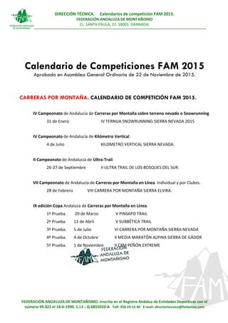 DIRECCIÓN TÉCNICA. Calendarios de competición FAM 2015.
FEDERACIÓN ANDALUZA DE MONTAÑISMO
CL. SANTA PAULA, 23. 18001. GRANADA.
FEDERACIÓN ANDALUZA DE MONTAÑISMO. Inscrita en el Registro Andaluz de Entidades Deportivas con el
número 99.022 el 18-6-1990. C.I.F.: Q-6855020-A Telf: 958 29 13 40 E-mail: directortecnico@fedamon.com
Calendario de Competiciones FAM 2015
Aprobado en Asamblea General Ordinaria de 22 de Noviembre de 2015.
CARRERAS POR MONTAÑA. CALENDARIO DE COMPETICIÓN FAM 2015.
IV Campeonato de Andalucía de Carreras por Montaña sobre terreno nevado o Snowrunning
31 de Enero IV TERNUA SNOWRUNNING SIERRA NEVADA 2015
IV Campeonato de Andalucía de Kilómetro Vertical.
4 de Julio KILOMETRO VERTICAL SIERRA NEVADA.
II Campeonato de Andalucía de Ultra-Trail.
26-27 de Septiembre II ULTRA TRAIL DE LOS BOSQUES DEL SUR.
VII Campeonato de Andalucía de Carreras por Montaña en Línea. Individual y por Clubes.
28 de Febrero VIII CARRERA POR MONTAÑA SIERRA ELVIRA.
IX edición Copa Andaluza de Carreras por Montaña en Línea.
1ª Prueba. 29 de Marzo V PINSAPO TRAIL
2ª Prueba. 12 de Abril V SUBBÉTICA TRAIL
3ª Prueba. 5 de Julio VI CARRERA POR MONTAÑA SIERRA NEVADA
4ª Prueba. 4 de Octubre II MEDIA MARATÓN ALPINA SIERRA DE GÁDOR
5ª Prueba. 1 de Noviembre II CXM PEÑÓN EXTREME
 