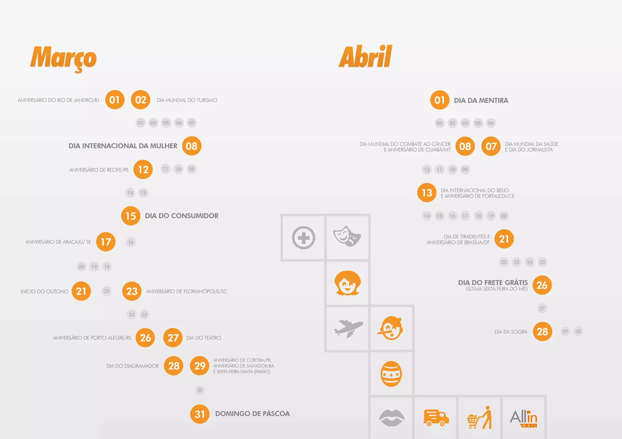 Março                                                                                                       Abril
ANIVERSÁRIO DO RIO DE JANEIRO/RJ     01          02         DIA MUNDIAL DO TURISMO                                                             01       DIA DA MENTIRA


                                                 03    04     05   06   07                                                                     02   03    04   05   06



                    DIA INTERNACIONAL DA MULHER                         08                                        DIA MUNDIAL DO COMBATE AO CÂNCER
                                                                                                                           E ANIVERSÁRIO DE CUIABÁ/MT    08         07      DIA MUNDIAL DA SAÚDE
                                                                                                                                                                            E DIA DO JORNALISTA


                    ANIVERSÁRIO DE RECIFE/PE     12           11   10   09                                                                12   11   10    09



                                            14   13                                                                                      13      DIA INTERNACIONAL DO BEIJO
                                                                                                                                                 E ANIVERSÁRIO DE FORTALEZA/CE



                                           15         DIA DO CONSUMIDOR                                                                   14   15   16    17   18   19     20




  ANIVERSÁRIO DE ARACAJÚ/ SE        17      16
                                                                                                                                                  DIA DE TIRADENTES E
                                                                                                                                           ANIVERSÁRIO DE BRASÍLIA/DF     21

                                                                                                                                                                           22   23   24   25
                       20      19   18


                                                                                                                                                         DIA DO FRETE GRÁTIS
                                                                                                                                                                                          26
 INÍCIO DO OUTONO     21            22     23         ANIVERSÁRIO DE FLORIANÓPOLIS/SC                                                                      ÚLTIMA SEXTA-FEIRA DO MÊS


                                                                                                                                                                                          27
                                            24    25


                                                                                                                                                                         DIA DA SOGRA     28       29   30
             ANIVERSÁRIO DE PORTO ALEGRE/RS      26            27       DIA DO TEATRO



                                                                                  ANIVERSÁRIO DE CURITIBA/PR,
                                     DIA DO DIAGRAMADOR         28        29      ANIVERSÁRIO DE SALVADOR/BA
                                                                                  E SEXTA-FEIRA SANTA (PAIXÃO)



                                                                             30




                                                                          31      DOMINGO DE PÁSCOA
 