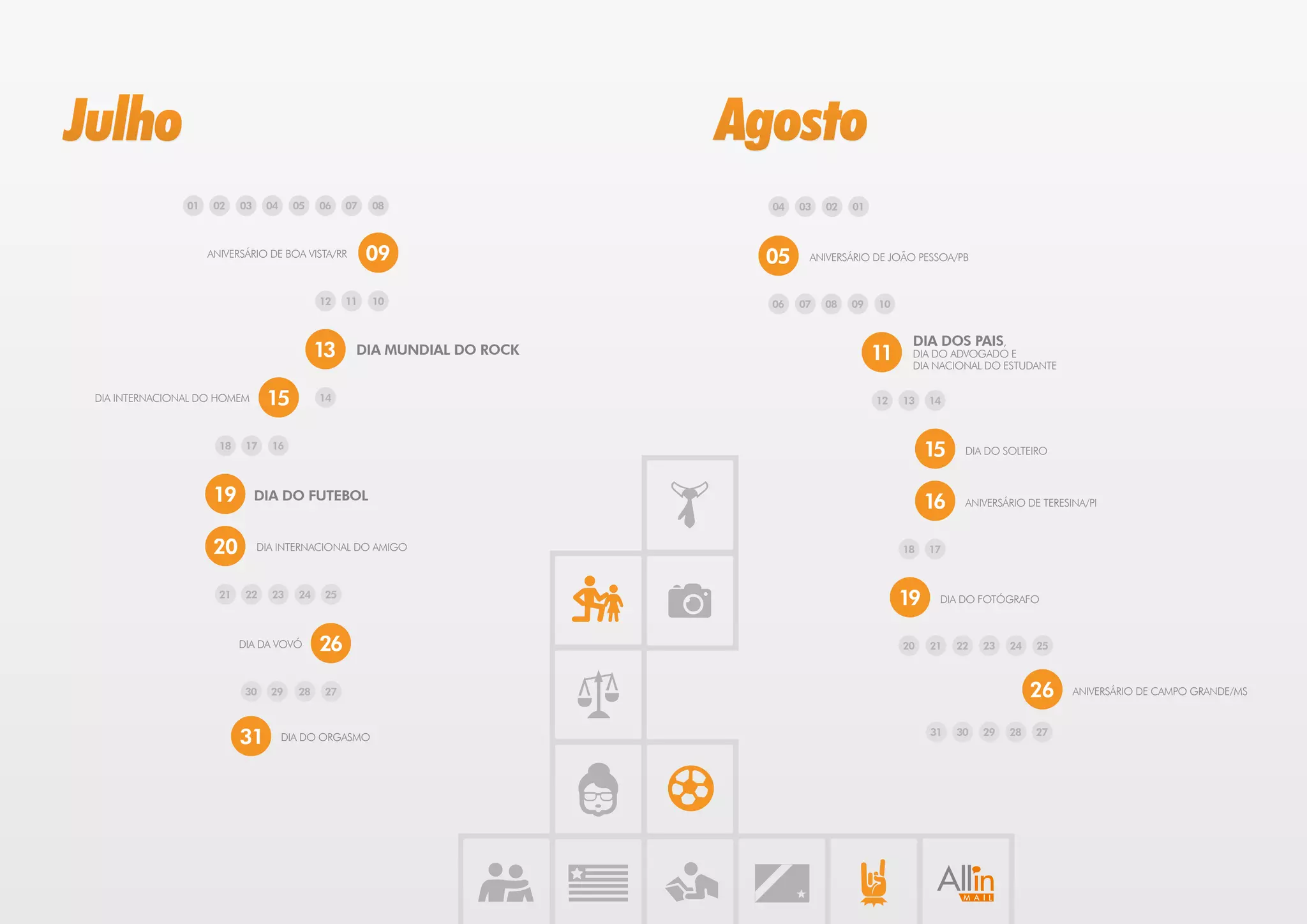 Julho                                                                      Agosto
                01    02    03    04    05    06    07   08                  04   03   02   01



                     ANIVERSÁRIO DE BOA VISTA/RR         09                 05     ANIVERSÁRIO DE JOÃO PESSOA/PB



                                              12    11   10                  06   07   08   09   10


                                                                                                       DIA DOS PAIS,
                                              13     DIA MUNDIAL DO ROCK                         11    DIA DO ADVOGADO E
                                                                                                       DIA NACIONAL DO ESTUDANTE


 DIA INTERNACIONAL DO HOMEM       15          14                                                 12   13   14



                       18    17    16
                                                                                                           15    DIA DO SOLTEIRO



                      19         DIA DO FUTEBOL
                                                                                                           16    ANIVERSÁRIO DE TERESINA/PI



                      20         DIA INTERNACIONAL DO AMIGO                                           18   17



                       21    22    23    24    25
                                                                                                      19    DIA DO FOTÓGRAFO



                            DIA DA VOVÓ       26                                                      20   21   22   23   24   25



                             30    29    28    27                                                                              26     ANIVERSÁRIO DE CAMPO GRANDE/MS



                            31         DIA DO ORGASMO                                                      31   30   29   28   27
 