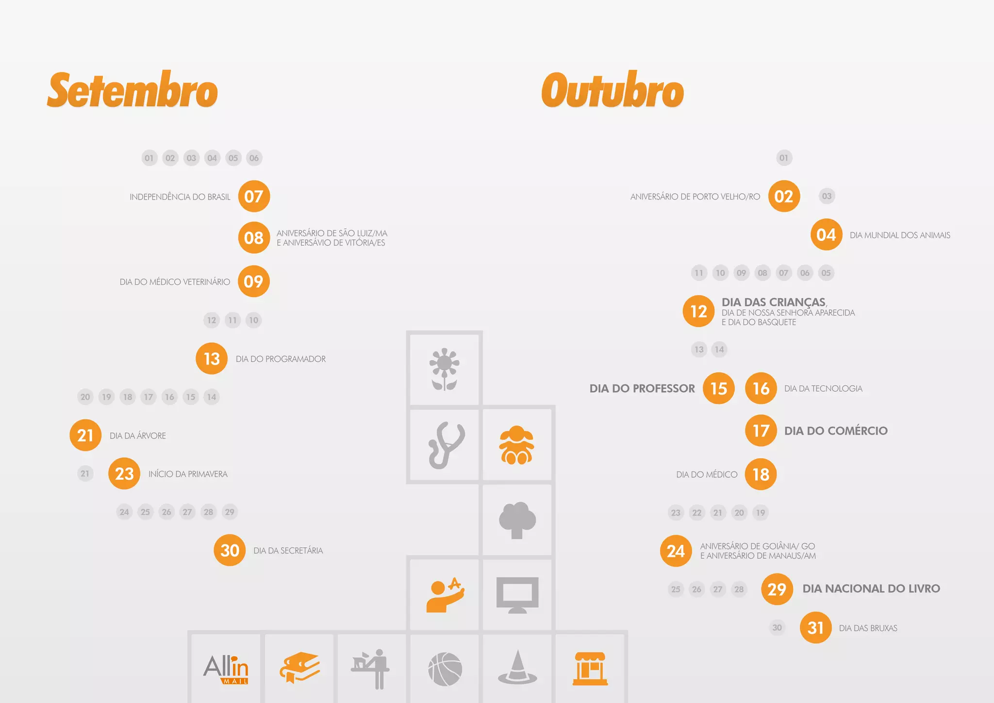 Setembro                                                                          Outubro
                   01   02   03   04      05   06                                                                            01



                INDEPENDÊNCIA DO BRASIL        07                                         ANIVERSÁRIO DE PORTO VELHO/RO     02           03




                                               08   ANIVERSÁRIO DE SÃO LUIZ/MA
                                                    E ANIVERSÁVIO DE VITÓRIA/ES
                                                                                                                                         04     DIA MUNDIAL DOS ANIMAIS



                                                                                                        11   10   09   08    07     06   05
           DIA DO MÉDICO VETERINÁRIO           09
                                                                                                              DIA DAS CRIANÇAS,
                                  12      11   10
                                                                                                        12    DIA DE NOSSA SENHORA APARECIDA
                                                                                                              E DIA DO BASQUETE


                                                                                                        13   14
                                  13        DIA DO PROGRAMADOR



 20   19   18      17   16   15   14
                                                                                    DIA DO PROFESSOR         15        16        DIA DA TECNOLOGIA




 21    DIA DA ÁRVORE                                                                                                   17        DIA DO COMÉRCIO


 21        23       INÍCIO DA PRIMAVERA                                                             DIA DO MÉDICO      18

           24     25    26   27   28   29                                                         23    22   21   20   19



                                       30      DIA DA SECRETÁRIA                                 24      ANIVERSÁRIO DE GOIÂNIA/ GO
                                                                                                         E ANIVERSÁRIO DE MANAUS/AM


                                                                                                   25   26   27   28        29      DIA NACIONAL DO LIVRO


                                                                                                                            30       31       DIA DAS BRUXAS
 