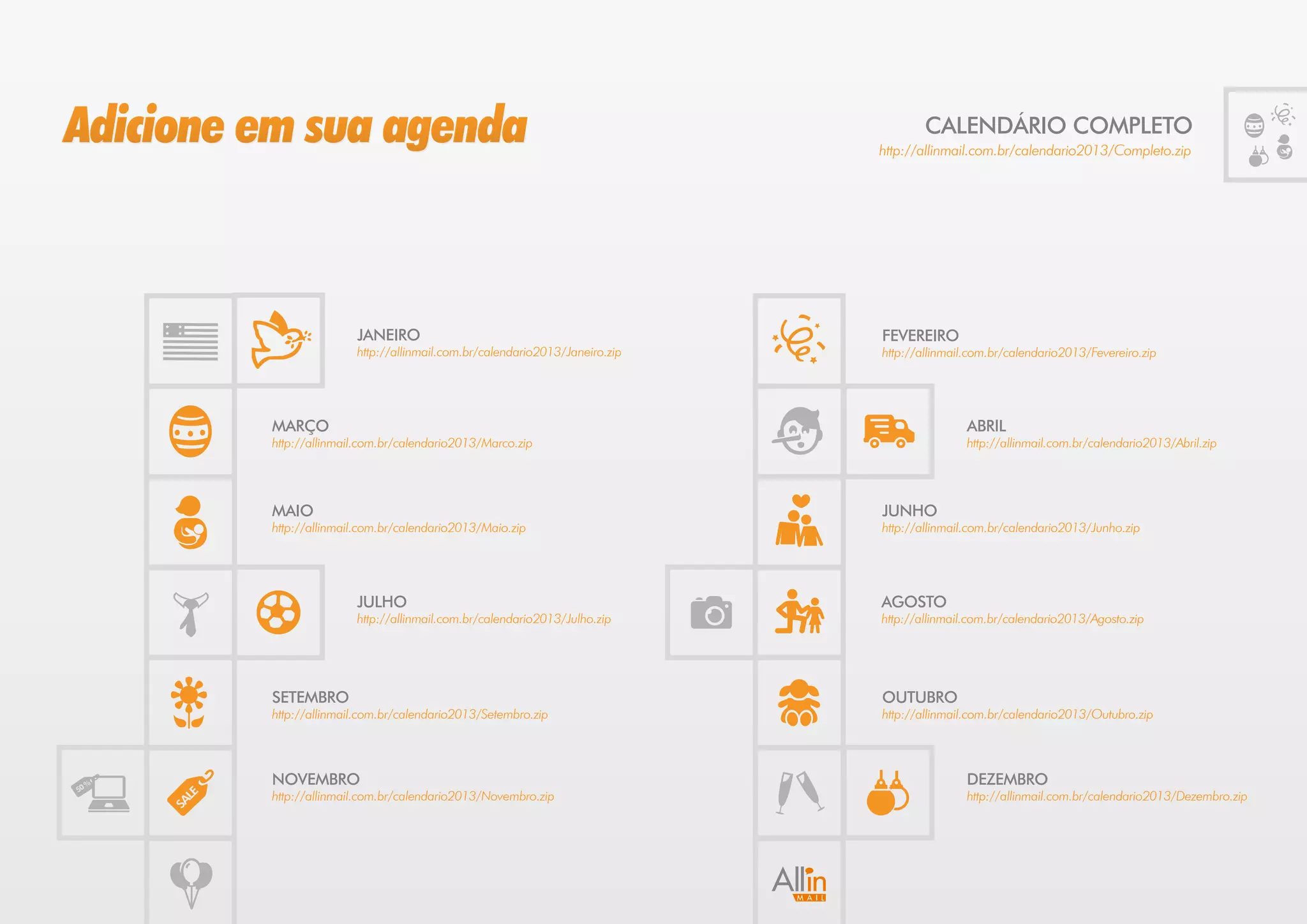 Adicione em sua agenda                                                               CALENDÁRIO COMPLETO
                                                                             http://allinmail.com.br/calendario2013/Completo.zip




                        JANEIRO                                              FEVEREIRO
                        http://allinmail.com.br/calendario2013/Janeiro.zip   http://allinmail.com.br/calendario2013/Fevereiro.zip




         MARÇO                                                                               ABRIL
         http://allinmail.com.br/calendario2013/Marco.zip                                    http://allinmail.com.br/calendario2013/Abril.zip




         MAIO                                                                JUNHO
         http://allinmail.com.br/calendario2013/Maio.zip                     http://allinmail.com.br/calendario2013/Junho.zip




                        JULHO                                                AGOSTO
                        http://allinmail.com.br/calendario2013/Julho.zip     http://allinmail.com.br/calendario2013/Agosto.zip




         SETEMBRO                                                            OUTUBRO
         http://allinmail.com.br/calendario2013/Setembro.zip                 http://allinmail.com.br/calendario2013/Outubro.zip




         NOVEMBRO                                                                            DEZEMBRO
         http://allinmail.com.br/calendario2013/Novembro.zip                                 http://allinmail.com.br/calendario2013/Dezembro.zip
 