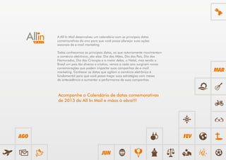 A All In Mail desenvolveu um calendário com as principais datas
      comemorativas do ano para que você possa planejar suas ações
      sazonais de e-mail marketing.

      Todos conhecemos as principais datas, as que notoriamente movimentam
      o comércio eletrônico, são elas: Dia das Mães, Dia dos Pais, Dia dos
      Namorados, Dia das Crianças e a maior delas, o Natal, mas sendo o
      Brasil um país tão diverso e criativo, vemos a cada ano surgirem novas
      comemorações que podem impactar suas campanhas de e-mail
      marketing. Conhecer as datas que agitam o comércio eletrônico é                MAR
      fundamental para que você possa traçar suas estratégias com meses
      de antecedência e aumentar a performance de suas campanhas.



      Acompanhe o Calendário de datas comemorativas
      de 2013 da All In Mail e mãos à obra!!!




AGO                                                                            FEV


                                    JUN
 