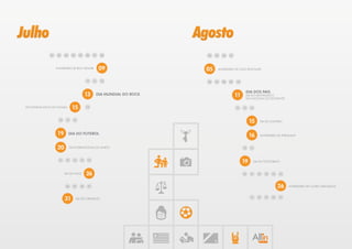 Julho                                                                      Agosto
                01    02    03    04    05    06    07   08                  04   03   02   01



                     ANIVERSÁRIO DE BOA VISTA/RR         09                 05     ANIVERSÁRIO DE JOÃO PESSOA/PB



                                              12    11   10                  06   07   08   09   10


                                                                                                       DIA DOS PAIS,
                                              13     DIA MUNDIAL DO ROCK                         11    DIA DO ADVOGADO E
                                                                                                       DIA NACIONAL DO ESTUDANTE


 DIA INTERNACIONAL DO HOMEM       15          14                                                 12   13   14



                       18    17    16
                                                                                                           15    DIA DO SOLTEIRO



                      19         DIA DO FUTEBOL
                                                                                                           16    ANIVERSÁRIO DE TERESINA/PI



                      20         DIA INTERNACIONAL DO AMIGO                                           18   17



                       21    22    23    24    25
                                                                                                      19    DIA DO FOTÓGRAFO



                            DIA DA VOVÓ       26                                                      20   21   22   23   24   25



                             30    29    28    27                                                                              26     ANIVERSÁRIO DE CAMPO GRANDE/MS



                            31         DIA DO ORGASMO                                                      31   30   29   28   27
 