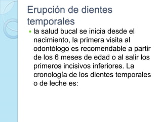 Erupción de dientes
temporales
   la salud bucal se inicia desde el
    nacimiento, la primera visita al
    odontólogo es recomendable a partir
    de los 6 meses de edad o al salir los
    primeros incisivos inferiores. La
    cronología de los dientes temporales
    o de leche es:
 