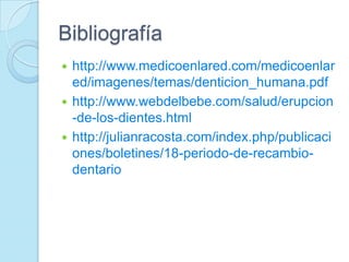 Bibliografía
 http://www.medicoenlared.com/medicoenlar
  ed/imagenes/temas/denticion_humana.pdf
 http://www.webdelbebe.com/salud/erupcion
  -de-los-dientes.html
 http://julianracosta.com/index.php/publicaci
  ones/boletines/18-periodo-de-recambio-
  dentario
 