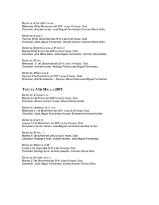 DERECHO CONSTITUCIONAL:
Miércoles 28 de Diciembre del 2011 a las 12 horas. Oral.
Comisión: Andrea Hunter- José Miguel Fernández- Carmen Gloria Solís

DERECHO CIVIL I:
Viernes 16 de Diciembre del 2011 a las 8:30 horas. Oral.
Comisión: José Miguel Fernández- Hernán Osorio- Carmen Gloria Solís

DERECHO INTERNACIONAL PÚBLICO:
Martes 10 de Enero del 2012 a las 9 horas. Oral.
Comisión: Ana María Silva- José Miguel Fernández- Carmen Gloria Solís

DERECHO PENAL I:
Miércoles 21 de Diciembre del 2011 a las 14 horas. Oral.
Comisión: Andrea Hunter- Rodrigo Flores-José Miguel Fernández

DERECHO PROCESAL I:
Viernes 9 de Diciembre del 2011 a las 9 horas. Oral.
Comisión: Andrés Celedón – Carmen Gloria Solís-José Miguel Fernández



TERCER AÑO MALLA 2007:
DERECHO COMERCIAL:
Martes 24 de Enero del 2012 a las 9 horas. Oral.
Comisión: Álvaro Gómez- Evelyn Silva-Andrea Hunter

DERECHO ADMINISTRATIVO:
Miércoles 21 de Diciembre del 2011 a las 8:30 horas. Oral.
Comisión: José Miguel Fernández-Horacio Echeverría-Andrea Hunter

DERECHO CIVIL II:
Jueves 15 de Diciembre del 2011 a las 9 horas. Oral.
Comisión: Hernán Osorio- José Miguel Fernández-Andrea Hunter

DERECHO PENAL II:
Martes 17 de Enero del 2012 a las 9 horas. Oral.
Comisión: Rodrigo Flores- Andrea Hunter- José Miguel Fernández

DERECHO PROCESAL II:
Lunes 9 de Enero del 2012 a las 9 horas. Oral.
Comisión: Rodrigo Urra- Andrés Celedón- Carmen Gloria Solís

DERECHO INFORMÁTICO:
Martes 27 de Diciembre del 2011 a las 9 horas. Oral.
Comisión: José Miguel Fernández- Andrea Hunter- Evelyn Silva
 