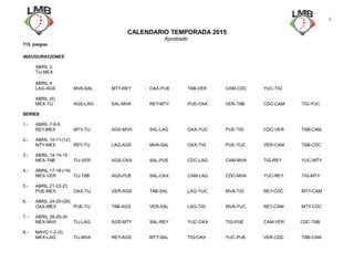 CALENDARIO TEMPORADA 2015
Aprobado
113 juegos.
INAUGURACIONES
ABRIL 3.
TIJ-MEX
ABRIL 4
LAG-AGS MVA-SAL MTY-REY OAX-PUE TAB-VER CAM-CDC YUC-TIG
ABRIL (5)
MEX-TIJ AGS-LAG SAL-MVA REY-MTY PUE-OAX VER-TAB CDC-CAM TIG-YUC
SERIES
1.- ABRIL 7-8-9
REY-MEX MTY-TIJ AGS-MVA SAL-LAG OAX-YUC PUE-TIG CDC-VER TAB-CAM
2.- ABRIL 10-11-(12)
MTY-MEX REY-TIJ LAG-AGS MVA-SAL OAX-TIG PUE-YUC VER-CAM TAB-CDC
3.- ABRIL 14-15-16
MEX-TAB TIJ-VER AGS-OAX SAL-PUE CDC-LAG CAM-MVA TIG-REY YUC-MTY
4.- ABRIL 17-18-(19)
MEX-VER TIJ-TAB AGS-PUE SAL-OAX CAM-LAG CDC-MVA YUC-REY TIG-MTY
5.- ABRIL 21-22-23
PUE-MEX OAX-TIJ VER-AGS TAB-SAL LAG-YUC MVA-TIG REY-CDC MTY-CAM
6. - ABRIL 24-25-(26)
OAX-MEX PUE-TIJ TAB-AGS VER-SAL LAG-TIG MVA-YUC REY-CAM MTY-CDC
7.- ABRIL 28-29-30
MEX-MVA TIJ-LAG AGS-MTY SAL-REY YUC-OAX TIG-PUE CAM-VER CDC-TAB
8.- MAYO 1-2-(3)
MEX-LAG TIJ-MVA REY-AGS MTY-SAL TIG-OAX YUC-PUE VER-CDC TAB-CAM
1
 