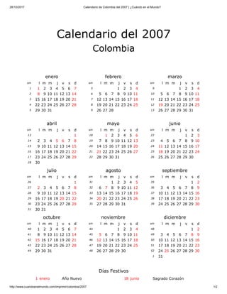 28/10/2017 Calendario de Colombia del 2007 | ¿Cuándo en el Mundo?
http://www.cuandoenelmundo.com/imprimir/colombia/2007 1/2
enero
sm l m m j v s d
1 1 2 3 4 5 6 7
2 8 9 10 11 12 13 14
3 15 16 17 18 19 20 21
4 22 23 24 25 26 27 28
5 29 30 31
febrero
sm l m m j v s d
5 1 2 3 4
6 5 6 7 8 9 10 11
7 12 13 14 15 16 17 18
8 19 20 21 22 23 24 25
9 26 27 28
marzo
sm l m m j v s d
9 1 2 3 4
10 5 6 7 8 9 10 11
11 12 13 14 15 16 17 18
12 19 20 21 22 23 24 25
13 26 27 28 29 30 31
abril
sm l m m j v s d
13 1
14 2 3 4 5 6 7 8
15 9 10 11 12 13 14 15
16 16 17 18 19 20 21 22
17 23 24 25 26 27 28 29
18 30
mayo
sm l m m j v s d
18 1 2 3 4 5 6
19 7 8 9 10 11 12 13
20 14 15 16 17 18 19 20
21 21 22 23 24 25 26 27
22 28 29 30 31
junio
sm l m m j v s d
22 1 2 3
23 4 5 6 7 8 9 10
24 11 12 13 14 15 16 17
25 18 19 20 21 22 23 24
26 25 26 27 28 29 30
julio
sm l m m j v s d
26 1
27 2 3 4 5 6 7 8
28 9 10 11 12 13 14 15
29 16 17 18 19 20 21 22
30 23 24 25 26 27 28 29
31 30 31
agosto
sm l m m j v s d
31 1 2 3 4 5
32 6 7 8 9 10 11 12
33 13 14 15 16 17 18 19
34 20 21 22 23 24 25 26
35 27 28 29 30 31
septiembre
sm l m m j v s d
35 1 2
36 3 4 5 6 7 8 9
37 10 11 12 13 14 15 16
38 17 18 19 20 21 22 23
39 24 25 26 27 28 29 30
octubre
sm l m m j v s d
40 1 2 3 4 5 6 7
41 8 9 10 11 12 13 14
42 15 16 17 18 19 20 21
43 22 23 24 25 26 27 28
44 29 30 31
noviembre
sm l m m j v s d
44 1 2 3 4
45 5 6 7 8 9 10 11
46 12 13 14 15 16 17 18
47 19 20 21 22 23 24 25
48 26 27 28 29 30
diciembre
sm l m m j v s d
48 1 2
49 3 4 5 6 7 8 9
50 10 11 12 13 14 15 16
51 17 18 19 20 21 22 23
52 24 25 26 27 28 29 30
1 31
1 enero Año Nuevo 18 junio Sagrado Corazón
Días Festivos
Calendario del 2007
Colombia
 
