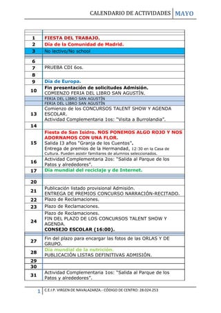 CALENDARIO DE ACTIVIDADES MAYO
1 C.E.I.P. VIRGEN DE NAVALAZARZA.- CÓDIGO DE CENTRO: 28.024.253
1 FIESTA DEL TRABAJO.
2 Día de la Comunidad de Madrid.
3 No lectivo/No school
6
7 PRUEBA CDI 6os.
8
9 Día de Europa.
10
Fin presentación de solicitudes Admisión.
COMIENZO FERIA DEL LIBRO SAN AGUSTÍN.
FERIA DEL LIBRO SAN AGUSTÍN
FERIA DEL LIBRO SAN AGUSTÍN
13
Comienzo de los CONCURSOS TALENT SHOW Y AGENDA
ESCOLAR.
Actividad Complementaria 1os: “Visita a Burrolandia”.
14
15
Fiesta de San Isidro. NOS PONEMOS ALGO ROJO Y NOS
ADORNAMOS CON UNA FLOR.
Salida I3 años “Granja de los Cuentos”.
Entrega de premios de la Hermandad, 12:30 en la Casa de
Cultura. Pueden asistir familiares de alumnos seleccionados.
16
Actividad Complementaria 2os: “Salida al Parque de los
Patos y alrededores”.
17 Día mundial del reciclaje y de Internet.
20
21
Publicación listado provisional Admisión.
ENTREGA DE PREMIOS CONCURSO NARRACIÓN-RECITADO.
22 Plazo de Reclamaciones.
23 Plazo de Reclamaciones.
24
Plazo de Reclamaciones.
FIN DEL PLAZO DE LOS CONCURSOS TALENT SHOW Y
AGENDA.
CONSEJO ESCOLAR (16:00).
27
Fin del plazo para encargar las fotos de las ORLAS Y DE
GRUPO.
28
Día mundial de la nutrición.
PUBLICACIÓN LISTAS DEFINITIVAS ADMISIÓN.
29
30
31
Actividad Complementaria 1os: “Salida al Parque de los
Patos y alrededores”.
 