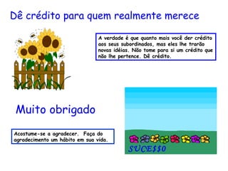 A verdade é que quanto mais você der crédito aos seus subordinados, mas eles lhe trarão novas idéias. Não tome para si um crédito que não lhe pertence. Dê crédito. Dê crédito para quem realmente merece Acostume-se a agradecer.  Faça do agradecimento um hábito em sua vida.  Muito obrigado SUCE$$0   
