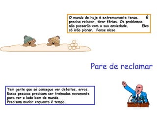 O mundo de hoje é extremamente tenso.  É preciso relaxar, tirar férias. Os problemas  não passarão com a sua ansiedade.  Eles só irão piorar.  Pense nisso. Pare de reclamar Tem gente que só consegue ver defeitos, erros. Essas pessoas precisam ser treinadas novamente para ver o lado bom do mundo.  Precisam mudar enquanto é tempo. 