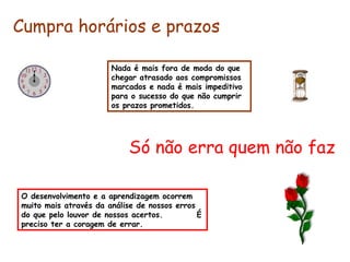 Nada é mais fora de moda do que chegar atrasado aos compromissos marcados e nada é mais impeditivo para o sucesso do que não cumprir os prazos prometidos. Cumpra horários e prazos Só não erra quem não faz O desenvolvimento e a aprendizagem ocorrem muito mais através da análise de nossos erros do que pelo louvor de nossos acertos.  É preciso ter a coragem de errar. 
