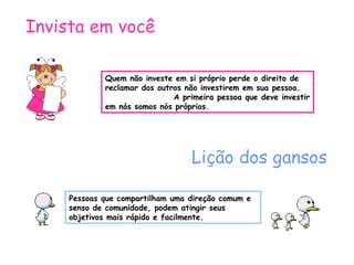 Quem não investe em si próprio perde o direito de reclamar dos outros não investirem em sua pessoa.  A primeira pessoa que deve investir em nós somos nós próprios. Invista em você Lição dos gansos Pessoas que compartilham uma direção comum e senso de comunidade, podem atingir seus objetivos mais rápido e facilmente. 