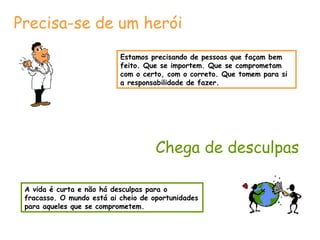 Estamos precisando de pessoas que façam bem feito. Que se importem. Que se comprometam com o certo, com o correto. Que tomem para si a responsabilidade de fazer. Precisa-se de um herói Chega de desculpas A vida é curta e não há desculpas para o fracasso. O mundo está ai cheio de oportunidades para aqueles que se comprometem. 
