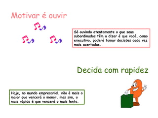 Só ouvindo atentamente o que seus subordinados têm a dizer é que você, como executivo, poderá tomar decisões cada vez mais acertadas. Motivar é ouvir Decida com rapidez Hoje, no mundo empresarial, não é mais o maior que vencerá o menor, mas sim, o mais rápido é que vencerá o mais lento. 