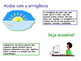 A arrogância de achar que sabe tudo, que é “o bom”, que não precisa acatar criticas, não tem mais vez. Cuidado ! A arrogância é o começo do fim de uma pessoa e da empresa. Pratique a humildade. Seja acessível Administrar de portas abertas não significa apenas permitir que as pessoas adentrem à sua sala. Significa abrir a mente e o coração aos seus subordinados. Acabe com a arrogância 