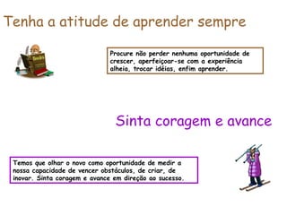 Procure não perder nenhuma oportunidade de crescer, aperfeiçoar-se com a experiência alheia, trocar idéias, enfim aprender. Tenha a atitude de aprender sempre Temos que olhar o novo como oportunidade de medir a nossa capacidade de vencer obstáculos, de criar, de inovar. Sinta coragem e avance em direção ao sucesso. Sinta coragem e avance 
