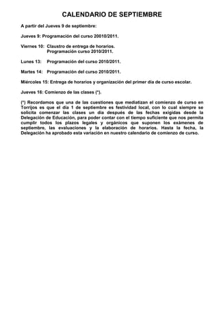 CALENDARIO DE SEPTIEMBRE
A partir del Jueves 9 de septiembre:

Jueves 9: Programación del curso 20010/2011.

Viernes 10: Claustro de entrega de horarios.
            Programación curso 2010/2011.

Lunes 13:   Programación del curso 2010/2011.

Martes 14: Programación del curso 2010/2011.

Miércoles 15: Entrega de horarios y organización del primer día de curso escolar.

Jueves 16: Comienzo de las clases (*).

(*) Recordamos que una de las cuestiones que mediatizan el comienzo de curso en
Torrijos es que el día 1 de septiembre es festividad local, con lo cual siempre se
solicita comenzar las clases un día después de las fechas exigidas desde la
Delegación de Educación, para poder contar con el tiempo suficiente que nos permita
cumplir todos los plazos legales y orgánicos que suponen los exámenes de
septiembre, las evaluaciones y la elaboración de horarios. Hasta la fecha, la
Delegación ha aprobado esta variación en nuestro calendario de comienzo de curso.
 