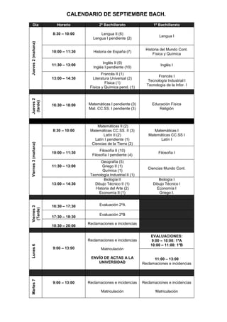 CALENDARIO DE SEPTIEMBRE BACH.
  Día                  Horario             2º Bachillerato                 1º Bachillerato

                     8:30 – 10:00          Lengua II (6)
                                                                              Lengua I
                                       Lengua I pendiente (2)
Jueves 2 (mañana)



                                                                      Historia del Mundo Cont.
                     10:00 – 11:30      Historia de España (7)
                                                                          Física y Química

                                              Inglés II (9)
                     11:30 – 13:00                                             Inglés I
                                        Inglés I pendiente (10)
                                             Francés II (1)
                                                                             Francés I
                     13:00 – 14:30      Literatura Universal (2)
                                                                        Tecnología Industrial I
                                               Física (1)
                                                                       Tecnología de la Infor. I
                                      Física y Química pend. (1)
Jueves 2
 (tarde)




                     16:30 – 18:00   Matemáticas I pendiente (3)          Educación Física
                                     Mat. CC.SS. I pendiente (3)             Religión



                                          Matemáticas II (2)
                     8:30 – 10:00     Matemáticas CC.SS. II (3)            Matemáticas I
                                              Latín II (2)              Matemáticas CC.SS I
                                         Latín I pendiente (1)                Latín I
Viernes 3 (mañana)




                                       Ciencias de la Tierra (2)
                                            Filosofía II (10)
                     10:00 – 11:30                                            Filosofía I
                                       Filosofía I pendiente (4)
                                            Geografía (5)
                     11:30 – 13:00           Griego II (1)
                                                                        Ciencias Mundo Cont.
                                             Química (1)
                                      Tecnología Industrial II (1)
                                              Biología II                     Biología I
                     13:00 – 14:30      Dibujo Técnico II (1)              Dibujo Técnico I
                                         Historia del Arte (2)               Economía I
                                           Economía II (1)                    Griego I.


                     16:30 – 17:30         Evaluación 2ºA
Viernes 3
 (Tarde)




                                           Evaluación 2ºB
                     17:30 – 18:30
                                     Reclamaciones e incidencias
                     18:30 – 20:00

                                                                         EVALUACIONES:
                                     Reclamaciones e incidencias          9:00 – 10:00: 1ºA
                                                                         10:00 – 11:00: 1ºB
Lunes 6




                     9:00 – 13:00           Matriculación

                                      ENVÍO DE ACTAS A LA                  11:00 – 13:00
                                         UNIVERSIDAD                 Reclamaciones e incidencias
Martes 7




                     9:00 – 13:00    Reclamaciones e incidencias     Reclamaciones e incidencias

                                            Matriculación                   Matriculación
 