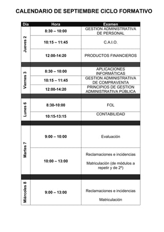 CALENDARIO DE SEPTIEMBRE CICLO FORMATIVO

  Día               Hora                Examen
                                GESTION ADMINISTRATIVA
                8:30 – 10:00
                                     DE PERSONAL
  Jueves 2



                10:15 – 11:45            C.A.I.O.


                12:00-14:20     PRODUCTOS FINANCIEROS


                                     APLICACIONES
                8:30 – 10:00
  Viernes 3




                                     INFORMÁTICAS
                                GESTION ADMINISTRATIVA
                10:15 – 11:45
                                   DE COMPRAVENTA
                                 PRINCIPIOS DE GESTION
                12:00-14:20
                                ADMINISTRATIVA PÚBLICA
  Lunes 6




                 8:30-10:00                FOL

                                     CONTABILIDAD
                10:15-13:15




                9:00 – 10:00            Evaluación
  Martes 7




                                Reclamaciones e incidencias
                10:00 – 13:00
                                Matriculación (de módulos a
                                      repetir y de 2º)
  Miércoles 8




                9:00 – 13:00    Reclamaciones e incidencias

                                       Matriculación
 