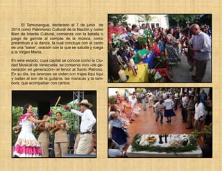 El Tamunangue, declarado el 7 de junio de
2014 como Patrimonio Cultural de la Nación y como
Bien de Interés Cultural, comienza con la batalla o
juego de garrote al compás de la música, como
preámbulo a la danza, la cual concluye con el canto
de una “salve”, oración con la que se saluda y ruega
a la Virgen María.
En este estado, cuya capital se conoce como la Ciu-
dad Musical de Venezuela, se conserva vivo –de ge-
neración en generación– el fervor al Santo Patrono.
En su día, los larenses se visten con trajes liqui liqui
y bailan al son de la guitarra, las maracas y la tam-
bora, que acompañan con cantos.
 