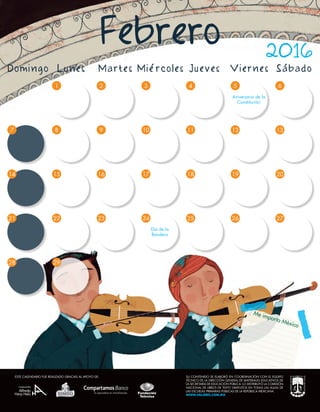 Me importa México
ESTE CALENDARIO FUE REALIZADO GRACIAS AL APOYO DE:
97 8
4
10
5
15 16 17
23
9
2
16
23
7 8
1
15
29
22
10 11 12
3
17
4
18
25
5
19
26
6
13
20
27
14
21
28
24
Día de la
Bandera
Aniversario de la
Constitución
Domingo Lunes Martes Miércoles Jueves Viernes Sábado
Febrero 2016
SU CONTENIDO SE ELABORÓ EN COORDINACIÓN CON EL EQUIPO
TÉCNICO DE LA DIRECCIÓN GENERAL DE MATERIALES EDUCATIVOS DE
LA SECRETARÍA DE EDUCACIÓN PÚBLICA. LO DISTRIBUYÓ LA COMISIÓN
NACIONAL DE LIBROS DE TEXTO GRATUITOS EN TODAS LAS AULAS DE
LAS ESCUELAS PRIMARIAS PÚBLICAS DE LA REPÚBLICA MEXICANA.
WWW.VALORES.COM.MX
ESTE CALENDARIO FUE REALIZADO GRACIAS AL APOYO DE:
 