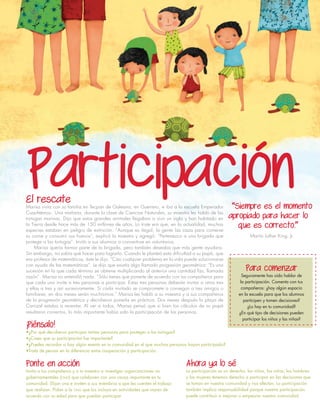 El rescateMarisa vivía con su familia en Tecpan de Galeana, en Guerrero, e iba a la escuela Emperador
Cuauhtémoc. Una mañana, durante la clase de Ciencias Naturales, su maestra les habló de las
tortugas marinas. Dijo que estos grandes animales llegaban a vivir un siglo y han habitado en
la Tierra desde hace más de 150 millones de años. Lo triste era que, en la actualidad, muchas
especies estaban en peligro de extinción. “Aunque es ilegal, la gente las caza para comerse
su carne y consumir sus huevos”, explicó la maestra y agregó: “Pertenezco a una brigada que
protege a las tortugas”. Invitó a sus alumnos a convertirse en voluntarios.
Marisa quería formar parte de la brigada, pero también deseaba que más gente ayudara.
Sin embargo, no sabía qué hacer para lograrlo. Cuando le planteó esta dificultad a su papá, que
era profesor de matemáticas, éste le dijo: “Casi cualquier problema en la vida puede solucionarse
con ayuda de las matemáticas”. Le dijo que existía algo llamado progresión geométrica: “Es una
sucesión en la que cada término se obtiene multiplicando al anterior una cantidad fija, llamada
razón”. Marisa no entendió nada. “Sólo tienes que ponerte de acuerdo con tus compañeros para
que cada uno invite a tres personas a participar. Estas tres personas deberán invitar a otras tres
y ellas a tres y así sucesivamente. Si cada invitado se compromete a conseguir a tres amigos o
familiares, en dos meses serán muchísimos.” Marisa les habló a su maestra y a sus compañeros
de la progresión geométrica y decidieron ponerla en práctica. Dos meses después la playa de
Carrizal estaba a reventar. Al ver a todos, Marisa pensó que si bien los cálculos de su papá
resultaron correctos, lo más importante había sido la participación de las personas.
“Siempre es el momento
apropiado para hacer lo
que es correcto.”
Martin Luther King, Jr.
¡Piénsalo!
•¿Por qué decidieron participar tantas personas para proteger a las tortugas?
•¿Crees que su participación fue importante?
•¿Puedes recordar si hay algún evento en tu comunidad en el que muchas personas hayan participado?
•Trata de pensar en la diferencia entre cooperación y participación.
Ponte en acción
Invita a tus compañeros y a tu maestro a investigar organizaciones no
gubernamentales (ong) que colaboren con una causa importante en tu
comunidad. Elijan una e inviten a sus miembros a que les cuenten el trabajo
que realizan. Pidan a la ong que los incluya en actividades que vayan de
acuerdo con su edad para que puedan participar.
Ahora ya lo sé
La participación es un derecho, los niños, las niñas, los hombres
y las mujeres tenemos derecho a participar en las decisiones que
se toman en nuestra comunidad y nos afectan. La participación
también implica responsabilidad porque nuestra participación
puede contribuir a mejorar o empeorar nuestra comunidad.
Participación
Para comenzar
Seguramente has oído hablar de
la participación. Comenta con tus
compañeros: ¿hay algún espacio
en la escuela para que los alumnos
participen y tomen decisiones?
¿Lo hay en tu comunidad?
¿En qué tipo de decisiones pueden
participar los niños y las niñas?
 