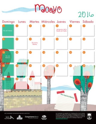 Me importa México
3
10
31
1
8
29
2
9
30
4 5 6 7
11 12 13 14
15
22
17
24
16
23
18
25
19
26
20
27
21
28
Aniversario de la
Batalla de Puebla
Día de las
Madres
Día del Trabajo
Día del
Maestro
Mayo
Domingo	 Lunes Martes	 Miércoles Jueves	 Viernes	 Sábado
2016
SU CONTENIDO SE ELABORÓ EN COORDINACIÓN CON EL EQUIPO
TÉCNICO DE LA DIRECCIÓN GENERAL DE MATERIALES EDUCATIVOS DE
LA SECRETARÍA DE EDUCACIÓN PÚBLICA. LO DISTRIBUYÓ LA COMISIÓN
NACIONAL DE LIBROS DE TEXTO GRATUITOS EN TODAS LAS AULAS DE
LAS ESCUELAS PRIMARIAS PÚBLICAS DE LA REPÚBLICA MEXICANA.
WWW.VALORES.COM.MX
ESTE CALENDARIO FUE REALIZADO GRACIAS AL APOYO DE:
 