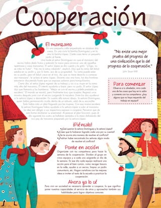“No existe una mejor
prueba del progreso de
una civilización que la del
progreso de la cooperación."
John Stuart Mill
¡Piénsalo!
•¿Qué querían la señora Domínguez y la señora López?
•¿Crees que lo hubieran logrado cada una por su cuenta?
•¿Se te ocurre otra manera de resolver el conflicto?
•¿Podrían haber encontrado los señores algún modo
de resolver el conflicto?
Para comenzar
Observa a tu alrededor, mira cada
una de las cosas que hay en tu salón
y comenta con tus compañeros: ¿hay
alguna que no haya requerido del
trabajo en equipo?
El manzano
En una pequeña calle empedrada se alzaban dos
casas. En una vivía la familia Domínguez y en la
otra la familia López. Cada casa tenía un pequeño
jardín al frente.
Una tarde el señor Domínguez vio que el manzano del
vecino había dado frutos y extendió la mano para arrancar una de aquellas
apetitosas y rojas manzanas. El señor López se dio cuenta y le gritó: “¡Oiga, no
se robe mi fruta!”. “No me la estoy robando”, explicó. Dijo que la rama del árbol
estaba en su jardín y, por lo tanto, era de su propiedad. “La rama puede estar
en su jardín, pero el árbol crece en el mío. Así que no tiene derecho a comerse
esa manzana”, le aclaró el señor López. Durante casi una hora, los dos hombres
estuvieron discutiendo hasta que sus esposas salieron para tranquilizarlos.
Cierto día, el señor López regresó de su trabajo y vio a su mujer en la rama
más alta del manzano. Él intentó ayudarla a bajar, pero no pudo. El señor López
dijo que llamaría a los bomberos. “Mejor ve con el vecino y pídele prestada su
escalera.” El marido se resistió, pero finalmente tuvo que aceptar. Regresó unos
minutos después junto con el vecino cargando la escalera. Entre los dos ayudaron
a la señora López a descender. En cuanto ella estuvo abajo, la señora Domínguez,
quien había permanecido oculta detrás de un arbusto, salió de su escondite.
Todo había sido un plan fraguado por las mujeres. Con esa misma escalera
la señora Domínguez había ayudado a la señora López a subir al manzano.
La idea era obligar a sus respectivos esposos a cooperar. Pensaron que de
esta forma olvidarían su enemistad. Al parecer el plan funcionó, pues al
día siguiente los cuatro se hallaban sentados a la mesa disfrutando del
rico pay de manzana preparado por la señora López.
Cooperación
Ahora ya lo sé
Para vivir en sociedad es necesario aprender a cooperar, lo que significa
poner nuestras capacidades al servicio de otros y aprovechar también sus
habilidades para lograr objetivos comunes.
Ponte en acción
Organízate con tus compañeros para hacer la
semana de la cooperación. Dividan al grupo en
cinco equipos y a cada uno asígnenle un día de
la semana. En ese día cada equipo realizará una
acción para el bien común, como recoger basura
en la calle, ayudar a un vecino, limpiar un jardín
comunitario, etc. Hagan cartulinas con las mejores
ideas e inviten al resto de la escuela a practicar la
cooperación.
 