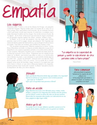 Los viajeros
Macarena tiene 13 años y vive en las afueras de Arriaga, una pequeña
ciudad de Chiapas. Algunas tardes sube a la azotea de su casa con su
mejor amiga, Elisa, para platicar de la escuela, de sus cantantes favoritos
y de lo que harán cuando sean mayores. A cierta hora, un estrépito ronco
suele interrumpir la plática de las amigas. Ese sonido anuncia el paso de
“La Bestia”. Así le dicen al ferrocarril que atraviesa la región arrastrando
sus 20 pesados vagones repletos de carbón, cemento, madera y trigo.
“La Bestia” no es un tren de pasajeros, sino de carga, pero muchas
personas viajan en él sin pagar, aunque sea peligroso. Son migrantes que
vienen de distintos países de Centroamérica y que se dirigen al norte en busca
de empleo. Casi todos son hombres, pero también hay mujeres y niños.
“No me gustan esas personas. Deberían quedarse en su tierra”, le dijo
Elisa a Macarena una tarde. La máquina se había detenido a causa de un
desperfecto y los viajeros esperaban sentados a la sombra de los árboles.
En ese momento, Macarena recordó lo que su maestra les había dicho en
la clase de Formación Cívica y Ética: “Imagínense que son ustedes los que
viajan en ‘La Bestia’, que tuvieron que dejar su casa y a su familia para
irse a trabajar muy lejos, y que atraviesan un país extraño donde algunos
los tratan mal… ¿Cómo se sentirían?”. Entonces tomó una decisión. Bajó
de la azotea con Elisa y fue a la cocina. Con la ayuda de su mamá,
preparó varias jarras de tascalate. Luego convenció a su papá para que
juntos fueran a ofrecer un vaso de la refrescante bebida a los migrantes,
quienes parecían tener mucha sed. Cuando “La Bestia” reanudó la marcha
se despidieron de ellos y los vieron alejarse.
 
¡Piénsalo!
•¿Por qué decidió Macarena darles algo para beber a los migrantes?
•¿Cómo te sentirías en una situación como la de las personas
que viajan en "La Bestia"?
•¿Por qué no le gustaban esas personas a Eloísa?
Ponte en acción
Elige diferentes emociones como felicidad, enojo, tristeza, miedo,
etcétera, y pregunta a los integrantes de tu familia cómo les gustaría
que los trataran cuando se sientan de cada una de esas maneras.
Reúne todas las respuestas relacionadas con cada emoción en una
lista y pégala en algún lugar visible.
Ahora ya lo sé
Para poder convivir en paz, debemos aprender a ponernos en los
zapatos de los demás y tratarlos como nos gustaría ser tratados.
Empatía
Para comenzar
¿Has escuchado la expresión
"ponerse en los zapatos de otro"?
¿Alguna vez
te has preguntado qué sienten o
piensan tus papás, tus maestros o tus
compañeros de clase?
“La empatía es la capacidad de
pensar y sentir la vida interior de otra
persona como si fuera propia.”
Heinz Kohut
 
