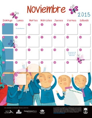 Me importa México
2015
8
29
9
30
521 63 74
14
15
22
17
10
24
16
23
18
11
25
19
12
26
20
13
27
21
28
Día de Muertos
Aniversario de
la Revolución
Mexicana
Noviembre
Domingo	 Lunes	 Martes Miércoles Jueves Viernes	 Sábado
SU CONTENIDO SE ELABORÓ EN COORDINACIÓN CON EL EQUIPO
TÉCNICO DE LA DIRECCIÓN GENERAL DE MATERIALES EDUCATIVOS DE
LA SECRETARÍA DE EDUCACIÓN PÚBLICA. LO DISTRIBUYÓ LA COMISIÓN
NACIONAL DE LIBROS DE TEXTO GRATUITOS EN TODAS LAS AULAS DE
LAS ESCUELAS PRIMARIAS PÚBLICAS DE LA REPÚBLICA MEXICANA.
WWW.VALORES.COM.MX
ESTE CALENDARIO FUE REALIZADO GRACIAS AL APOYO DE:
 