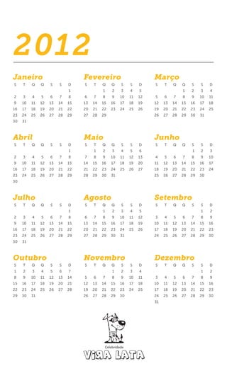 2012
Janeiro                            Fevereiro                          Março
S    T    Q    Q    S    S    D    S    T    Q    Q    S    S    D    S    T    Q    Q    S    S    D
                              1              1    2    3    4    5                   1    2    3    4
2    3    4    5    6    7    8    6    7    8    9    10   11   12   5    6    7    8    9    10   11
9    10   11   12   13   14   15   13   14   15   16   17   18   19   12   13   14   15   16   17   18
16   17   18   19   20   21   22   20   21   22   23   24   25   26   19   20   21   22   23   24   25
23   24   25   26   27   28   29   27   28   29                       26   27   28   29   30   31
30   31



Abril                              Maio                               Junho
S    T    Q    Q    S    S    D    S    T    Q    Q    S    S    D    S    T    Q    Q    S    S    D
                              1         1    2    3    4    5    6                        1    2    3
2    3    4    5    6    7    8    7    8    9    10   11   12   13   4    5    6    7    8    9    10
9    10   11   12   13   14   15   14   15   16   17   18   19   20   11   12   13   14   15   16   17
16   17   18   19   20   21   22   21   22   23   24   25   26   27   18   19   20   21   22   23   24
23   24   25   26   27   28   29   28   29   30   31                  25   26   27   28   29   30
30



Julho                              Agosto                             Setembro
S    T    Q    Q    S    S    D    S    T    Q    Q    S    S    D    S    T    Q    Q    S    S    D
                              1              1    2    3    4    5                             1    2
2    3    4    5    6    7    8    6    7    8    9    10   11   12   3    4    5    6    7    8    9
9    10   11   12   13   14   15   13   14   15   16   17   18   19   10   11   12   13   14   15   16
16   17   18   19   20   21   22   20   21   22   23   24   25   26   17   18   19   20   21   22   23
23   24   25   26   27   28   29   27   28   29   30   31             24   25   26   27   28   29   30
30   31



Outubro                            Novembro                           Dezembro
S    T    Q    Q    S    S    D    S    T    Q    Q    S    S    D    S    T    Q    Q    S    S    D
1    2    3    4    5    6    7                   1    2    3    4                             1    2
8    9    10   11   12   13   14   5    6    7    8    9    10   11   3    4    5    6    7    8    9
15   16   17   18   19   20   21   12   13   14   15   16   17   18   10   11   12   13   14   15   16
22   23   24   25   26   27   28   19   20   21   22   23   24   25   17   18   19   20   21   22   23
29   30   31                       26   27   28   29   30             24   25   26   27   28   29   30
                                                                      31
 